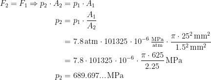 \begin{align*} F_2=F_1\Rightarrow p_2\cdot A_2 &= p_1\cdot A_1 \\ p_2 &= p_1\cdot \frac{A_1}{A_2} \\ &= 7.8\,\textup{atm}\cdot 101325\cdot 10^{-6}\,\tfrac{\textup{MPa}}{\textup{atm}}\cdot \frac{\pi\cdot 25^2\,\textup{mm}^2}{1.5^2\,\textup{mm}^2} \\ &= 7.8\cdot 101325\cdot 10^{-6}\cdot \frac{\pi\cdot 625}{2.25}\,\textup{MPa} \\ p_2 &= 689.697...\,\textup{MPa} \end{align*}
