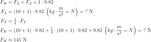 \begin{align*} F_H &= F_L+F_Z+1\cdot 9.82 \\ F_L &= (10+1)\cdot 9.82\;\left (kg\cdot \frac{m}{s^2}=N \right )=\;?\text{ N}\\ F_Z&=\tfrac{1}{4}\cdot F_L\\ F_H &= (10+1)\cdot 9.82+\tfrac{1}{4}\cdot (10+1)\cdot 9.82+9.82\;\left (kg\cdot \frac{m}{s^2}=N \right )=\;?\text{ N}\\ F_H &\approx 145 \text{ N} \end{align*}