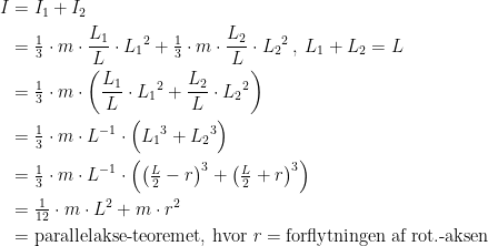 \begin{align*} I &= I_1+I_2 \\ &= \tfrac{1}{3}\cdot m\cdot \frac{L_1}{L}\cdot {L_1}^2+\tfrac{1}{3}\cdot m\cdot \frac{L_2}{L}\cdot {L_2}^2\,,\;L_1+L_2=L \\ &= \tfrac{1}{3}\cdot m\cdot \left (\frac{{L_1}}{L}\cdot {L_1}^2+\frac{L_2}{L}\cdot {L_2}^2 \right ) \\ &= \tfrac{1}{3}\cdot m\cdot L^{-1}\cdot \Bigl ({L_1}^3+{L_2}^3 \Bigr ) \\ &= \tfrac{1}{3}\cdot m\cdot L^{-1}\cdot \left (\left (\tfrac{L}{2}-r\right )^3 +\left (\tfrac{L}{2}+r\right )^3 \right ) \\ &= \tfrac{1}{12}\cdot m\cdot L^2+m\cdot r^2 \\&= \textup{parallelakse-teoremet, hvor\;\textit{r}\;=\;forflytningen\;af\;rot.-aksen} \end{align*}