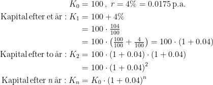 \begin{align*} K_0 &= 100\,,\;r=4\%=0.0175\,\text{p.a.} \\ \text{Kapital\,efter\,et\,\aa r}:K_1 &= 100+4\% \\ &= 100\cdot \tfrac{104}{100} \\ &=100\cdot \left (\tfrac{100}{100} +\tfrac{4}{100} \right ) =100\cdot \left (1+0.04\right ) \\ \text{Kapital\,efter\,to\,\aa r}:K_2 &= 100\cdot \left (1+0.04\right )\cdot \left (1+0.04\right ) \\ &= 100\cdot \left (1+0.04\right )^2 \\ \text{Kapital\,efter\,\textit{n}\,\aa r}:K_n &= K_0\cdot \left (1+0.04\right )^n \end{align*}