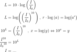 \begin{align*} L &= 10\cdot \log\left ( \frac{I}{I_0} \right ) \\L &= \log\Biggl(\left ( \frac{I}{I_0} \right )^{\!10}\,\Biggr) \;,\; r\cdot \log\left (a\right )=\log\bigl(a^r\bigr)\\ 10^{L} &= \left ( \frac{I}{I_0} \right )^{\!10} \;,\;x=\log(y)\Leftrightarrow 10^x=y \\ \frac{I^{10}}{{I_0}^{10}} &= 10^{L} \\ I &= ... \end{align*}