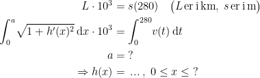 \begin{align*} L\cdot 10^3 &= s(280) \quad \bigl(L\,\text{er\,i\,km}, \;s\,\text{er\,i\,m}\bigr) \\ \int_{0}^{a}\!\sqrt{1+h'(x)^2}\,\mathrm{d}x\cdot 10^3 &= \int_{0}^{280}\!v(t)\,\mathrm{d}t \\ a &= \;? \\ \Rightarrow h(x) &=\,...\;,\;0\leq x\leq \;? \end{align*}