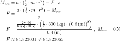 \begin{align*} M_{res} &= a\cdot \left (\tfrac{1}{2}\cdot m\cdot r^2\right )-F\cdot s \\ F &= \frac{a\cdot \left (\tfrac{1}{2}\cdot m\cdot r^2\right )-M_{res}}{s} \\ F &= \frac{\frac{2\pi\,\cdot \,60}{60\,(\textup{s})\,\cdot \,10\,(\textup{s})}\cdot \left (\tfrac{1}{2}\cdot 300\,(\textup{kg})\cdot \bigl(0.6\,(\textup{m})\bigr)^{\!2}\right )}{0.4\,(\textup{m})} \;,\;M_{res}=0\,\textup{N} \\ F &\approx 84.823001\neq 84.823065 \end{align*}