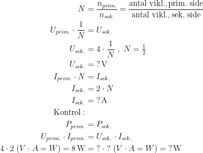 \begin{align*} N &= \frac{n_{prim.}}{n_{sek.}} =\frac{\text{antal vikl.,\,prim.\;side}}{\text{antal vikl.,\;sek.\;side}} \\ U_{prim.}\cdot \frac{1}{N} &= U_{sek.} \\ U_{sek.} &= 4\cdot \frac{1}{N}\;,\;N=\tfrac{1}{2} \\ U_{sek.} &= \;?\text{\,V} \\ I_{prim.}\cdot N &= I_{sek.} \\ I_{sek.} &= 2\cdot N \\ I_{sek.} &= \;?\text{\,A} \\ \text{Kontrol}:\\ P_{prim.} &= P_{sek.} \\ U_{prim.}\cdot I_{prim.} &= U_{sek.}\cdot I_{sek.} \\ 4\cdot 2\;(V\cdot A=W)=8\text{\,W} &=\;?\;\cdot \;?\;(V\cdot A=W)=\;?\text{\,W} \end{align*}