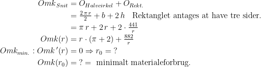 \begin{align*} Omk_{\,Snit} &= O_{Halvcirkel}+O_{Rekt.} \\ &= \tfrac{2\,\pi \,r}{2}+b+2\,h \;\;\text{ Rektanglet antages at have tre sider.} \\ &= \pi \,r+2\,r+2\cdot \tfrac{441}{r} \\ Omk(r) &= r\cdot \left (\pi+2\right )+\tfrac{882}{r} \\ Omk_{min.}:Omk\,'(r) &= 0\Rightarrow r_0=\;? \\ Omk(r_0) &= \;?= \text{ minimalt materialeforbrug.} \end{align*}
