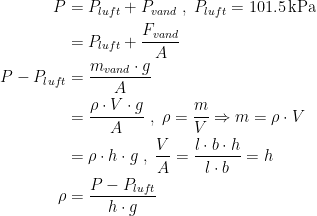 \begin{align*} P &= P_{luft}+P_{vand}\;,\;P_{luft}=101.5\,\textup{kPa} \\ &= P_{luft}+\frac{F_{vand}}{A} \\ P-P_{luft} &= \frac{m_{vand}\cdot g}{A} \\ &= \frac{\rho \cdot V\cdot g}{A} \;,\;\rho=\frac{m}{V}\Rightarrow m=\rho \cdot V \\ &= \rho \cdot h\cdot g\;,\;\frac{V}{A}=\frac{l\cdot b\cdot h}{l\cdot b}=h \\ \rho &= \frac{P-P_{luft}}{h\cdot g} \end{align*}