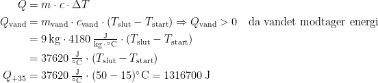 \begin{align*} Q &= m\cdot c\cdot \Delta T \\ Q_\textup{vand} &= m_\textup{vand}\cdot c_\textup{vand}\cdot (T_\textup{slut}-T_\textup{start}) \Rightarrow Q_\textup{vand}>0\quad \textup{da vandet modtager energi} \\ &= 9\,\textup{kg}\cdot 4180\,\tfrac{\textup{J}}{\textup{kg}\,\cdot\, ^{\circ}\textup{C}}\cdot (T_\textup{slut}-T_\textup{start}) \\ &= 37620\,\tfrac{\textup{J}}{^{\circ}\textup{C}}\cdot (T_\textup{slut}-T_\textup{start}) \\ Q_{+35} &= 37620\,\tfrac{\textup{J}}{^{\circ}\textup{C}}\cdot (50-15)^{\circ}\textup{C}=1316700\,\textup{J} \end{align*}
