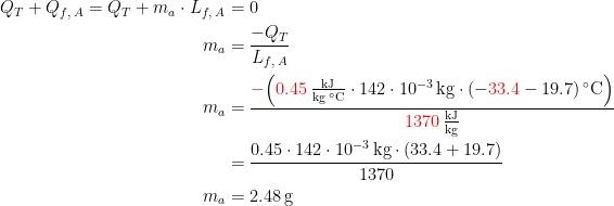 \begin{align*} Q_T+Q_{f,\;A}=Q_T+m_a\cdot L_{f,\;A} &= 0 \\ m_a &= \frac{-Q_T}{L_{f,\;A}} \\ m_a &= \frac{{\color{Red} -}\Bigl({\color{Red} 0.45}\,\frac{\textup{kJ}}{\textup{kg}\;^{\circ}\textup{C}}\cdot 142\cdot 10^{-3}\,\textup{kg}\cdot (-{\color{Red} 33.4}-19.7)\,^{\circ}\textup{C}\Bigr)}{{\color{Red} 1370}\,\frac{\textup{kJ}}{\textup{kg}}} \\ &= \frac{0.45\cdot 142\cdot 10^{-3}\,\textup{kg}\cdot (33.4+19.7)}{1370} \\ m_a &= 2.48\,\textup{g} \end{align*}