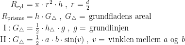 \begin{align*} R_{\textup{cyl}} &= \pi\cdot r^2\cdot h\;,\;r=\tfrac{d}{2} \\ R_{\textup{prisme}} &= h\cdot G_\bigtriangleup \;,\;G_\bigtriangleup =\,\textup{grundfladens areal} \\ \textup{I}:G_\bigtriangleup &= \tfrac{1}{2}\cdot h_\bigtriangleup \cdot g\;,\;g=\,\textup{grundlinjen} \\ \textup{II}:G_\bigtriangleup &= \tfrac{1}{2}\cdot a\cdot b\cdot \sin(v)\;,\;v=\,\textup{vinklen mellem \textit{a} og \textit{b}} \end{align*}