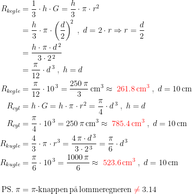 \begin{align*} R_{kegle} &= \frac{1}{3}\cdot h\cdot G=\frac{h}{3}\cdot \pi\cdot r^2 \\&= \frac{h}{3}\cdot \pi\cdot \left ( \frac{d}{2} \right )^{\!2}\;,\;d=2\cdot r\Rightarrow r=\frac{d}{2} \\&= \frac{h\cdot \pi\cdot d^{\,2}}{3\cdot 2^{\,2}} \\ &= \frac{\pi}{12}\cdot d^{\,3}\;,\;h=d \\ R_{kegle } &= \frac{\pi}{12}\cdot 10^{\,3}=\frac{250\,\pi}{3}\,\textup{cm}^3\approx \;{\color{Red} 261.8\,\textup{cm}^3} \;,\;d=10\,\textup{cm} \\ R_{cyl} &= h\cdot G=h\cdot \pi\cdot r^2=\frac{\pi}{4}\cdot d^{\,3}\;,\;h=d \\ R_{cyl} &= \frac{\pi}{4}\cdot 10^{\,3}=250\,\pi\,\textup{cm}^3\approx \;{\color{Red} 785.4\,\textup{cm}^3}\;,\;d=10\,\textup{cm} \\ R_{kugle} &= \frac{4}{3}\cdot \pi\cdot r^3=\frac{4\,\pi\cdot d^{\,3}}{3\cdot 2^{\,3}}=\frac{\pi}{6}\cdot d^{\,3} \\ R_{kugle} &= \frac{\pi}{6}\cdot 10^{\,3}=\frac{1000\,\pi}{6}\approx \;{\color{Red} 523.6\,\textup{cm}^3}\;,\;d=10\,\textup{cm} \\\\ \textup{PS.}\;\pi &= \pi\textup{-knappen\,p\aa\,lommeregneren}\;{\color{Red} \neq }\;3.14 \end{align*}
