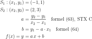 \begin{align*} S_1: (x_1,y_1) &= (-1,1) \\S_2: (x_2,y_2) &= (2,3) \\ a &= \frac{y_2-y_1}{x_2-x_1}\quad \textup{formel (63), STX C} \\ b &= y_1-a\cdot x_1\quad \textup{formel (64)} \\ f(x)=y &= a\,x+b \end{align*}