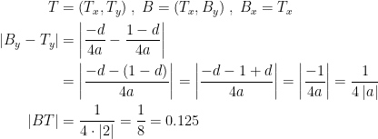\begin{align*} T &= (T_x,T_y)\;,\;B=(T_x,B_y)\;,\;B_x=T_x \\ |B_y-T_y| &= \left|\frac{-d}{4a}-\frac{1-d}{4a}\right| \\ &= \left|\frac{-d-(1-d)}{4a}\right| = \left|\frac{-d-1+d}{4a}\right| = \left|\frac{-1}{4a}\right|=\frac{1}{4\,|a|} \\ |BT| &= \frac{1}{4\cdot|2|}=\frac{1}{8}=0.125 \end{align*}