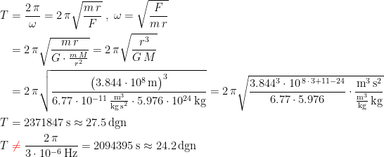 \begin{align*} T &= \frac{2\,\pi}{\omega }=2\,\pi\sqrt{\frac{m\,r}{F}}\;,\;\omega=\sqrt{\frac{F}{m\,r}} \\ &= 2\,\pi\sqrt{\frac{m\,r}{G\cdot \frac{m\,M}{r^2}}}=2\,\pi\sqrt{\frac{r^3}{G\,M}} \\ &= 2\,\pi\sqrt{\frac{\bigl(3.844\cdot 10^8\,\textup{m}\bigr)^3}{6.77\cdot 10^{-11}\,\frac{\textup{m}^3}{\textup{kg\,s}^2}\cdot 5.976\cdot 10^{24}\,\textup{kg}}} =2\,\pi\sqrt{ \frac{3.844^3\cdot 10^{\,8\,\cdot\,3+11-24}}{6.77\cdot 5.976} \cdot \frac{\textup{m}^3\,\textup{s}^2} { \frac{\textup{m}^3} {\textup{kg}}\,\textup{kg}}} \\ T &= 2371847\,\textup{s}\approx 27.5\,\textup{dgn} \\ T &\;{\color{Red} \neq }\;\frac{2\,\pi}{3\cdot 10^{-6}\,\textup{Hz}}=2094395\,\textup{s}\approx 24.2\,\textup{dgn} \end{align*}