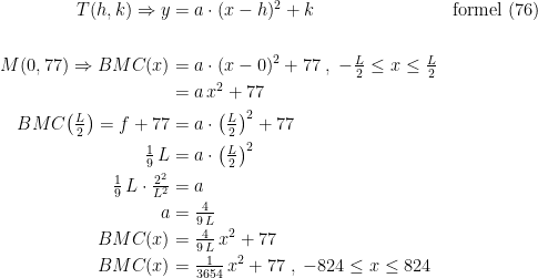 \begin{align*} T(h,k)\Rightarrow y &= a\cdot(x-h)^2+k &&\textup{formel (76)} \\\\ M(0,77)\Rightarrow BMC(x) &= a\cdot(x-0)^2+77\;,\;-\tfrac{L}{2}\leq x\leq \tfrac{L}{2} \\ &=a\,x^2+77 \\ BMC\bigl(\tfrac{L}{2}\bigr)=f+77 &= a\cdot\bigl(\tfrac{L}{2}\bigr)^2+77 \\ \tfrac{1}{9}\,L &= a\cdot\bigl(\tfrac{L}{2}\bigr)^2 \\ \tfrac{1}{9}\,L\cdot \tfrac{2^2}{L^2} &= a \\ a &= \tfrac{4}{9\,L} \\ BMC(x) &= \tfrac{4}{9\,L}\,x^2+77 \\ BMC(x) &= \tfrac{1}{3654}\,x^2+77\;,\;-824\leq x\leq 824 \end{align*}