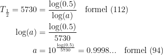 \begin{align*} T_\frac{1}{2}= 5730 &= \frac{\log(0.5)}{\log(a)} \quad \textup{formel (112)} \\ \log(a)&= \frac{\log(0.5)}{5730} \\ a &= 10^{\frac{\log(0.5)}{5730}}=0.9998...\quad \textup{formel (94)} \end{align*}