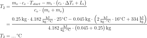 \begin{align*} T_{2} &= \frac{m_{v}\cdot c_{v}\cdot T_{start}-m_{i}\cdot \bigl(c_{i}\cdot \Delta T_{i}+L_{i}\bigr) }{c_{v}\cdot \bigl(m_{i}+m_{v}\bigr)} \\ &= \frac{0.25\,\textup{kg}\cdot 4.182\,\tfrac{\textup{kJ}}{\textup{kg}\,\cdot\,^{\circ}\textup{C}}\cdot 25^{\circ}\textup{C}-0.045\,\textup{kg}\cdot \Bigl(2\,\tfrac{\textup{kJ}}{\textup{kg}\,\cdot\,^{\circ}\textup{C}}\cdot 16^{\circ}\textup{C}+334\,\tfrac{\textup{kJ}}{\textup{kg}}\Bigr)} {4.182\,\tfrac{\textup{kJ}}{\textup{kg}\,\cdot\,^{\circ}\textup{C}}\cdot \bigl(0.045+0.25\bigr)\,\textup{kg}} \\ T_{2} &= ...\,^{\circ}\textup{C} \end{align*}