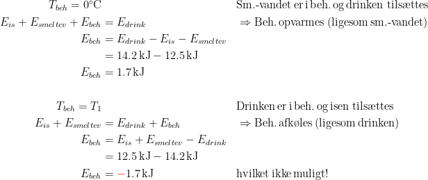 \begin{align*} T_{beh}=0^{\circ}\textup{C} &\; &&\textup{Sm.-vandet\,er\,i\,beh.\,og\,drinken tils\ae ttes} \\ E_{is}+E_{smeltev}+E_{beh} &= E_{drink} && \Rightarrow \textup{Beh.\,opvarmes\;(ligesom\,sm.-vandet)} \\ E_{beh} &= E_{drink}-E_{is}-E_{smeltev} \\ &= 14.2\,\textup{kJ}-12.5\,\textup{kJ} \\E_{beh} &=1.7\,\textup{kJ} \\\\ T_{beh}=T_1 &\; &&\textup{Drinken\,er\,i\,beh.\,og\,isen tils\ae ttes} \\ E_{is}+E_{smeltev} &= E_{drink}+E_{beh} &&\Rightarrow \textup{Beh.\,afk\o les\;(ligesom\,drinken)} \\ E_{beh} &= E_{is}+E_{smeltev}-E_{drink} \\ &= 12.5\,\textup{kJ}-14.2\,\textup{kJ} \\ E_{beh} &={\color{Red} -}1.7\,\textup{kJ} &&\textup{hvilket\,ikke\,muligt!}\end{align*}