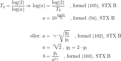 \begin{align*} T_2=\frac{\log(2)}{\log(a)}\Rightarrow \log(a) &= \frac{\log(2)}{T_2}\quad\textup{, formel (105), STX B} \\ a &= 10^{\frac{\log(2)}{T_2}} \quad\textup{, formel (94), STX B} \\\\ \textup{eller: }a &= \sqrt[x_2-x_1]{\frac{y_2}{y_1}} \quad\textup{, formel (102), STX B} \\a&=\sqrt[T_2\;]{2}\;,\;y_2=2\cdot y_1 \\ b &= \frac{y_1}{a^{x_1}}\quad\textup{, formel (103), STX B} \end{align*}