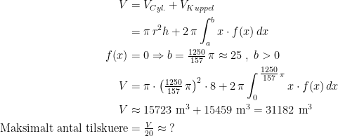 \begin{align*} V &= V_{Cyl.}+V_{Kuppel} \\ &= \pi \,r^2h+2\,\pi \int_{a}^{b}x\cdot f(x)\,dx \\ f(x) &= 0\Rightarrow b=\tfrac{1250}{157}\,\pi\approx25\;,\;b>0 \\V &= \pi \cdot \left (\tfrac{1250}{157}\,\pi\right )^2\cdot 8+2\,\pi\int_{0}^{\,\tfrac{1250}{157}\,\pi}x\cdot f(x)\,dx \\ V &\approx 15723\text{ m}^3+15459\text{ m}^3= 31182 \text{ m}^3 \\ \text{Maksimalt antal tilskuere} &= \tfrac{V}{20}\approx\;? \end{align*}