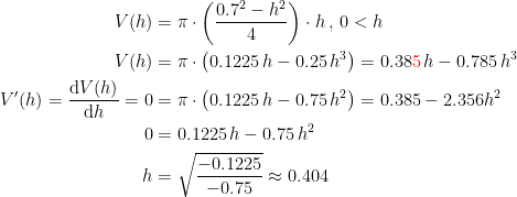 \begin{align*} V(h) &= \pi\cdot \left (\frac{0.7^2-h^2}{4}\right )\cdot h\,,\,0<h \\ V(h) &= \pi\cdot \left ( 0.1225\,h-0.25\,h^3 \right )=0.38{\color{Red} 5}\,h-0.785\,h^3 \\ V'(h)=\frac{\mathrm{d} V(h)}{\mathrm{d} h}=0 &= \pi\cdot \left ( 0.1225\,h-0.75\,h^2 \right )=0.385-2.356h^2 \\ 0 &= 0.1225\,h-0.75\,h^2 \\ h &= \sqrt{\frac{-0.1225}{-0.75}}\approx 0.404 \end{align*}