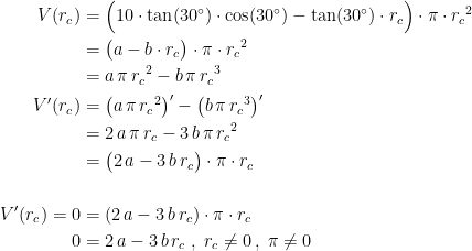 \begin{align*} V(r_c) &= \Bigl(10\cdot \tan(30^{\circ})\cdot \cos(30^{\circ})-\tan(30^{\circ})\cdot r_c\Bigr)\cdot \pi\cdot {r_c}^2 \\ &= \bigl(a-b\cdot r_c\bigr)\cdot \pi\cdot {r_c}^2 \\ &= a\,\pi\,{r_c}^2-b\,\pi\,{r_c}^3 \\ V'(r_c) &= \bigl(a\,\pi\,{r_c}^2\bigr)'-\bigl(b\,\pi\,{r_c}^3\bigr)' \\ &= 2\,a\,\pi\,r_c-3\,b\,\pi\,{r_c}^2 \\ &= \bigl(2\,a-3\,b\,r_c\bigr)\cdot \pi\cdot r_c \\\\ V'(r_c)=0 &= \left (2\,a-3\,b\,r_c \right )\cdot \pi\cdot r_c \\ 0 &= 2\,a-3\,b\,r_c\;,\;r_c\neq 0\,,\;\pi\neq 0 \end{align*}