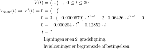\begin{align*} V(t) &= \bigl(...\bigr)\quad,\;0\leq t\leq 30 \\ V_{ekstr}(t) \Rightarrow V'(t)=0 &= \bigl(...\bigr)' \\ 0 &= 3\cdot (-0.0000679)\cdot t^{\,3-1}-2\cdot 0.06426\cdot t^{\,2-1}+0 \\0 &= -0.000204\cdot t^2-0.12852\cdot t \\t &= \;? \\&\textup{Ligningen\,er\,en\,2.\,gradsligning,} \\ &\textup{hvis\,l\o sninger\,er\,begr\ae nsede\,af\,betingelsen.} \\\\ \end{align*}