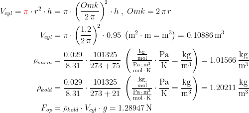 \begin{align*} V_{cyl}={\color{Red} \pi}\cdot r^{2}\cdot h &= \pi\cdot \left (\frac{Omk}{2\,\pi}\right )^{\!2}\cdot h \;,\;Omk=2\,\pi \,r \\V_{cyl} &= \pi\cdot \left(\frac{1.2}{2\,\pi}\right)^{\!2}\cdot 0.95\;\left (\textup{m}^2\cdot \textup{m}=\textup{m}^3\right )=0.10886\,\textup{m}^3 \\ \rho_{varm} &= \frac{0.029}{8.31}\cdot \frac{101325}{273+75}\;\left (\frac{\frac{\textup{kg}}{\textup{mol}}}{\frac{\textup{Pa}\,\cdot \,\textup{m}^3}{\textup{mol}\,\cdot\,\textup{K}}}\cdot \frac{\textup{Pa}}{\textup{K}}=\frac{\textup{kg}}{\textup{m}^3}\right )=1.01566\,\frac{\textup{kg}}{\textup{m}^3} \\ \rho_{kold} &= \frac{0.029}{8.31}\cdot \frac{101325}{273+21}\;\left (\frac{\frac{\textup{kg}}{\textup{mol}}}{\frac{\textup{Pa}\,\cdot \,\textup{m}^3}{\textup{mol}\,\cdot\,\textup{K}}}\cdot \frac{\textup{Pa}}{\textup{K}}=\frac{\textup{kg}}{\textup{m}^3}\right )=1.20211\,\frac{\textup{kg}}{\textup{m}^3} \\ F_{op} &= \rho _{kold}\cdot V_{cyl}\cdot g=1.28947\,\textup{N} \end{align*}
