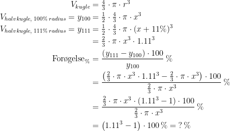 \begin{align*} V_{kugle} &= \tfrac{4}{3}\cdot \pi\cdot r^3 \\ V_{halvkugle,\;100\%\,radius}=y_{100} &= \tfrac{1}{2}\cdot \tfrac{4}{3}\cdot \pi\cdot x^3 \\ V_{halvkugle,\;111\%\,radius}=y_{111} &= \tfrac{1}{2}\cdot \tfrac{4}{3}\cdot \pi\cdot (x+11\%)^3 \\ &= \tfrac{2}{3}\cdot \pi\cdot x^3\cdot 1.11^3 \\ \text{For\o gelse}_{\%} &= \frac{\left (y_{111}-y_{100} \right )\cdot 100}{y_{100}}\,\% \\ &= \frac{\left (\tfrac{2}{3}\cdot \pi\cdot x^3\cdot 1.11^3-\tfrac{2}{3}\cdot \pi\cdot x^3\right )\cdot 100}{\tfrac{2}{3}\cdot \pi\cdot x^3}\,\% \\ &= \frac{\tfrac{2}{3}\cdot \pi\cdot x^3\cdot \left (1.11^3-1\right )\cdot 100}{\tfrac{2}{3}\cdot \pi\cdot x^3}\,\% \\ &= \left (1.11^3-1\right )\cdot 100\,\%=\;?\,\% \end{align*}