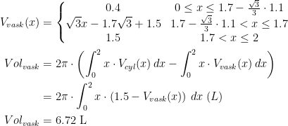 \begin{align*} V_{vask}(x) &= \left\{\begin{matrix} 0.4 &0\leq x\leq1.7-\tfrac{\sqrt{3}}{3}\cdot 1.1 \\ \sqrt{3}x-1.7\sqrt{3}+1.5 & 1.7-\tfrac{\sqrt{3}}{3}\cdot 1.1<x\leq 1.7 \\ 1.5 & 1.7<x\leq2 \end{matrix}\right. \\ Vol_{vask} &= 2\pi\cdot \left (\int_{0}^{2}x\cdot V_{cyl}(x)\,dx-\int_{0}^{2}x\cdot V_{vask}(x)\,dx \right ) \\ &= 2\pi\cdot \int_{0}^{2}x\cdot \left (1.5-V_{vask}(x)\right )\,dx\;(L) \\ Vol_{vask} &= 6.72\text{ L} \end{align*}