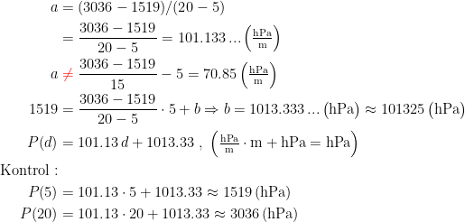\begin{align*} a &= (3036-1519)/(20-5) \\ &=\frac{3036-1519}{20-5}=101.133\,...\,\Bigl(\tfrac{\textup{hPa}}{\textup{m}}\Bigr) \\ a &\;{\color{Red} \neq }\;\frac{3036-1519}{15}-5=70.85\,\Bigl(\tfrac{\textup{hPa}}{\textup{m}}\Bigr) \\ 1519 &= \frac{3036-1519}{20-5}\cdot 5+b\Rightarrow b=1013.333\,...\,\big(\textup{hPa}\bigr) \approx 101325\,\big(\textup{hPa}\bigr) \\ P(d) &= 101.13\,d+1013.33\;,\;\Bigl(\tfrac{\textup{hPa}}{\textup{m}}\cdot\textup{m}+\textup{hPa}=\textup{hPa}\Bigr) \\\textup{Kontrol}:\\ P(5) &= 101.13\cdot 5+1013.33\approx 1519\,(\textup{hPa}) \\ P(20) &= 101.13\cdot 20+1013.33\approx 3036\,(\textup{hPa}) \end{align*}