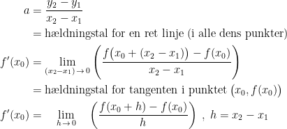 \begin{align*} a &= \frac{y_2-y_1}{x_2-x_1} \\ &= \textup{h\ae ldningstal for en ret linje (i alle dens punkter)} \\ f'(x_0) &= \lim_{(x_2-x_1)\,\rightarrow \,0}\left (\frac{f\bigl(x_0+(x_2-x_1)\bigr)-f(x_0)}{x_2-x_1}\right ) \\ &=\textup{h\ae ldningstal for tangenten i punktet\,}\bigl(x_0,f(x_0)\bigr) \\ f'(x_0) &= \quad\lim_{h\,\rightarrow \,0}\quad\left (\frac{f(x_0+h)-f(x_0)}{h} \right )\;,\;h=x_2-x_1 \end{align*}