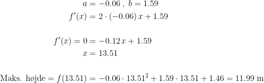 \begin{align*} a&=-0.06\;,\;b=1.59 \\ f'(x) &= 2\cdot (-0.06)\,x+1.59 \\\\ f'(x)=0 &= -0.12\,x+1.59 \\ x &= 13.51 \\\\ \text{Maks. h\o jde}=f(13.51) &= -0.06\cdot 13.51^2+1.59\cdot 13.51+1.46=11.99 \text{ m} \end{align*}