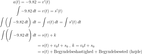 \begin{align*} a(t)=-9.82 &= v'(t) \\ \int-9.82\,dt &= v(t)=s'(t) \\ \int\left ( \int-9.82\,dt \right )\,dt &= \int v(t)\,dt=\int s'(t)\,dt \\ \int\Biggl ( \int-9.82\,dt \Biggr )\,dt &= s(t)+k \\ &=s(t)+v_0t+s_0\;,\;k=v_0t+s_0 \\ &= s(t)+\text{Begyndelseshastighed}+\text{Begyndelsessted (h\o jde)} \end{align*}