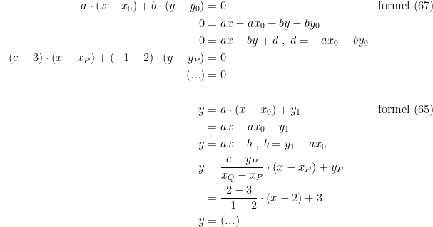 \begin{align*} a\cdot (x-x_0)+b\cdot (y-y_0) &= 0 &&\textup{formel (67)} \\ 0 &= ax-ax_0+by-by_0 \\ 0 &= ax+by+d\;,\;d=-ax_0-by_0 \\ -(c-3)\cdot (x-x_P)+(-1-2)\cdot (y-y_P) &= 0 \\ (...) &= 0 \\\\ y &= a\cdot (x-x_0)+y_1 && \textup{formel (65)} \\ &= ax-ax_0+y_1 \\ y &= ax+b\;,\;b=y_1-ax_0 \\ y &= \frac{c-y_P}{x_Q-x_P}\cdot (x-x_P)+y_P \\ &= \frac{2-3}{-1-2}\cdot (x-2)+3 \\ y &= (...) \end{align*}