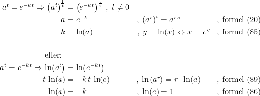 \begin{align*} a^t=e^{-k\,t} \Rightarrow \left ( a^t \right )^{\frac{1}{t}} &= \left ( e^{-k\,t} \right )^{\frac{1}{t}}\;,\;t\neq 0 \\ a &= e^{-k} &,\;\left ( a^r \right )^s=a^{r\,s}\qquad\quad\;\;\, &&,\;\textup{formel (20)} \\ -k &= \ln(a) &,\;y=\ln(x)\Leftrightarrow x=e^y &&,\;\textup{formel (85)} \\\\ \textup{eller: } \\ a^t=e^{-k\,t} \Rightarrow \ln\bigl(a^t\bigr) &= \ln\bigl(e^{-k\,t}\bigr) \\ t\,\ln(a) &= -k\,t\,\ln(e) &,\;\ln\left (a^r\right )=r\cdot \ln(a)\quad\, &&,\;\textup{formel (89)} \\ \ln(a) &= -k &,\;\ln(e)=1\qquad\qquad\;\; &&,\; \textup{formel (86)} \end{align*}