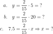 \begin{align*} a.\quad y &= \frac{2}{15}\cdot 5=\;?\\ b.\quad y &= \frac{2}{15}\cdot 20=\;? \\ c.\quad 7.5 &= \frac{2}{15}\cdot x \Rightarrow x=\;? \end{align*}