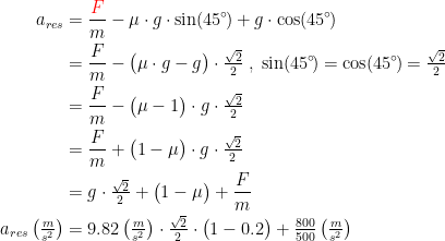 \begin{align*} a_{res} &= \frac{{\color{Red} F}}{m}-\mu\cdot g\cdot \sin(45^{\circ}\!)+g\cdot \cos(45^{\circ}\!) \\ &= \frac{F}{m}-\bigl(\mu\cdot g-g\bigr)\cdot \tfrac{\sqrt{2}}{2} \;,\;\sin(45^{\circ}\!)=\cos(45^{\circ}\!)=\tfrac{\sqrt{2}}{2} \\ &=\frac{F}{m}-\bigl(\mu-1\bigr)\cdot g\cdot \tfrac{\sqrt{2}}{2} \\ &=\frac{F}{m}+\bigl(1-\mu\bigr)\cdot g\cdot \tfrac{\sqrt{2}}{2} \\ &=g\cdot \tfrac{\sqrt{2}}{2}+\bigl(1-\mu\bigr)+\frac{F}{m} \\ a_{res}\left(\tfrac{m}{s^2}\right) &= 9.82\left(\tfrac{m}{s^2}\right)\cdot \tfrac{\sqrt{2}}{2}\cdot \bigl(1-0.2\bigr)+\tfrac{800}{500}\left(\tfrac{m}{s^2}\right) \end{align*}