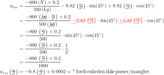 \begin{align*} a_{res} &= \frac{-800\,(N)+0.2}{500\,(kg)} -9.82\,\left ( \tfrac{m}{s^2} \right )\cdot \sin(45^{\circ}) +9.82\,\left ( \tfrac{m}{s^2} \right )\cdot \cos(45^{\circ}) \\ &= \frac{-800\,\left(\cancel{kg}\cdot \frac{m}{s^2}\right)+0.2}{500\,(\cancel{kg})} \,{\color{Red} \cancel{-9.82\,\left ( \tfrac{m}{s^2} \right )}}\cdot \sin(45^{\circ}) \,{\color{Red} \cancel{+9.82\,\left ( \tfrac{m}{s^2} \right )}}\cdot \cos(45^{\circ}) \\ &= \frac{-800\,\left(\frac{m}{s^2}\right)+0.2}{500}\cdot \sin(45^{\circ})\cdot \cos(45^{\circ}) \\ &=\frac{-800\,\left(\frac{m}{s^2}\right)+0.2}{500}\cdot \frac{1}{2} \\&=\frac{-800\,\left(\frac{m}{s^2}\right)+0.2}{1000} \\ a_{res}\left(\tfrac{m}{s^2}\right)&=-0.8\left(\tfrac{m}{s^2}\right)+0.0002=\;? \;\text{fordi\,enheden\,ikke\,passer/mangler.} \end{align*}