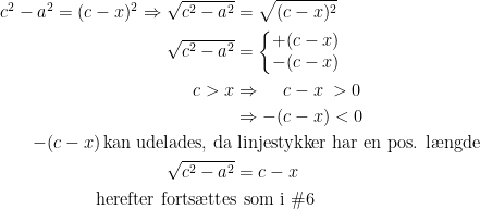 \begin{align*} c^2-a^2=(c-x)^2\Rightarrow \sqrt{c^2-a^2} &= \sqrt{(c-x)^2} \\ \sqrt{c^2-a^2} &= \left\{\begin{matrix}+(c-x) \\ -(c-x) \end{matrix}\right. \\ c>x&\Rightarrow\quad\, c-x\;>0\\&\Rightarrow -(c-x)<0 \\ -(c-x) \,\text{kan udelades, da}\, &\,\text{linjestykker har en pos. l\ae ngde} \\ \sqrt{c^2-a^2} &= c-x \\ \text{herefter forts\ae ttes}\! &\,\text{ som i \#6}\end{align*}