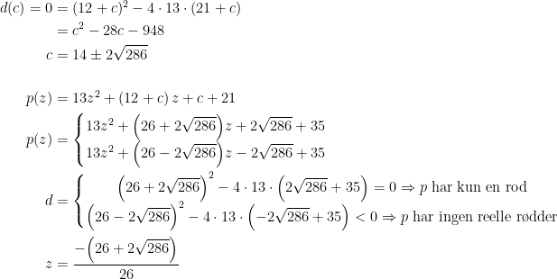 \begin{align*} d(c)=0 &= (12+c)^2-4\cdot 13\cdot (21+c) \\ &= c^2-28c-948 \\ c &= 14 \pm 2\sqrt{286} \\\\ p(z) &= 13z^2+(12+c)\,z+c+21 \\ p(z) &= \left\{\begin{matrix} 13z^2+\Bigl(26+2\sqrt{286}\Bigr)z+2\sqrt{286}+35 \\ 13z^2+\Bigl(26-2\sqrt{286}\Bigr)z-2\sqrt{286}+35 \end{matrix}\right. \\ d &= \left\{\begin{matrix} \Bigl(26+2\sqrt{286}\Bigr)^2-4\cdot 13\cdot \Bigl(2\sqrt{286}+35\Bigr)=0\Rightarrow p\;\text{har kun en rod} \\ \Bigl(26-2\sqrt{286}\Bigr)^2-4\cdot 13\cdot \Bigl(-2\sqrt{286}+35\Bigr)<0\Rightarrow p\;\text{har ingen reelle r\o dder} \end{matrix}\right. \\ z &= \frac{-\Bigl(26+2\sqrt{286}\Bigr)}{26} \end{align*}