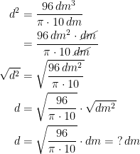 \begin{align*} d^2 &= \frac{96\,dm^3}{\pi\cdot 10\,dm} \\&=\frac{96\,dm^2\cdot \cancel{dm}}{\pi\cdot 10\,\cancel{dm}} \\ \sqrt{d^2}&= \sqrt{\frac{96\,dm^2}{\pi\cdot 10}} \\ d &= \sqrt{\frac{96}{\pi\cdot 10}}\cdot \sqrt{dm^2} \\ d &= \sqrt{\frac{96}{\pi\cdot 10}}\cdot dm=\;?\,dm\end{align*}