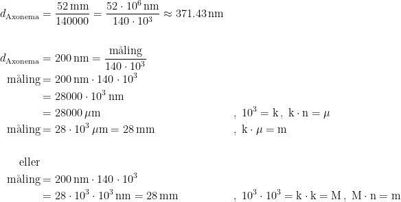 \begin{align*} d_\textup{Axonema} &= \frac{52\,\textup{mm}}{140000}= \frac{52\cdot 10^6\,\textup{nm}}{140\cdot 10^3}\approx 371.43\,\textup{nm} \\\\ d_\textup{Axonema} &= 200\,\textup{nm}=\frac{\textup{m\aa ling}}{140\cdot 10^3} \\ \textup{m\aa ling} &= 200\,\textup{nm}\cdot 140\cdot 10^3 \\&= 28000\cdot 10^3\,\textup{nm} \\ &= 28000\,\mu\textup{m} &,\; 10^3=\textup{k}\,,\;\textup{k}\cdot \textup{n}=\mu \qquad\qquad\qquad\; \\ \textup{m\aa ling} &= 28\cdot 10^3\,\mu\textup{m}=28\,\textup{mm} &,\; \textup{k}\cdot \mu=\textup{m}\qquad\qquad\qquad\qquad\qquad\, \\\\ \textup{eller}\\ \textup{m\aa ling} &= 200\,\textup{nm}\cdot 140\cdot 10^3 \\ &= 28\cdot 10^3\cdot 10^3\,\textup{nm}=28\,\textup{mm} &,\; 10^3\cdot 10^3=\textup{k}\cdot \textup{k}=\textup{M}\,,\;\textup{M}\cdot \textup{n}=\textup{m} \end{align*}