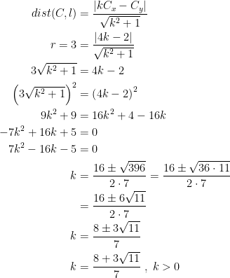 \begin{align*} dist(C,l) &= \frac{\left |kC_x-C_y\right |}{\sqrt{k^2+1}} \\ r=3 &= \frac{\left |4k-2\right |}{\sqrt{k^2+1}} \\ 3\sqrt{k^2+1} &= 4k-2 \\ \left (3\sqrt{k^2+1}\right )^2 &= \left (4k-2\right )^2 \\ 9k^2+9 &= 16k^2+4-16k \\ -7k^2+16k+5 &= 0 \\ 7k^2-16k-5 &= 0 \\ k &= \frac{16\pm\sqrt{396}}{2\cdot 7} = \frac{16\pm\sqrt{36\cdot 11}}{2\cdot 7} \\ &= \frac{16\pm6\sqrt{11}}{2\cdot 7} \\ k &= \frac{8\pm3\sqrt{11}}{7} \\ k &= \frac{8+3\sqrt{11}}{7}\;,\;k>0 \\ \end{align*}