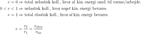 \begin{align*} e=0 &\Rightarrow \textup{total uelastisk koll., hvor al kin.\;energi omd.\;til varme/arbejde.} \\ 0<e<1 &\Rightarrow \textup{uelastisk koll., hvor\,\textit{noget}\,kin.\;energi bevares.} \\ e=1 &\Rightarrow \textup{total elastisk koll., hvor\,\textit{al}\,kin.\;energi bevares.} \\\\ e &= \frac{v_2}{v_1}=\frac{v_\textup{efter}}{v_\textup{f\o r}} \\ \end{align*}