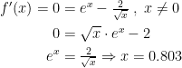 \begin{align*} f'(x)=0 &= e^x-\tfrac{2}{\sqrt{x}}\;,\;x\neq 0 \\ 0 &= \sqrt{x}\cdot e^x-2 \\ e^x &= \tfrac{2}{\sqrt{x}}\Rightarrow x=0.803 \end{align*}