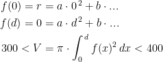 \begin{align*} f(0)=r &= a\cdot 0^{\,2}+b\cdot ... \\ f(d)=0 &= a\cdot d^{\,2}+b\cdot ... \\ 300<V &= \pi\cdot \int_{0}^{\,d}f(x)^2\,dx <400 \end{align*}