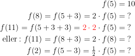 \begin{align*} f(5) &= 10 \\ f(8)=f(5+3)=2\cdot f(5)&=\;? \\ f(11)=f(5+3+3)={\color{Red} 2\cdot 2}\cdot f(5) &=\;?\\ \text{eller}:f(11)=f(8+3)=2\cdot f(8)&=\;? \\ f(2)=f(5-3)=\tfrac{1}{2}\cdot f(5)&=\;? \\ \end{align*}