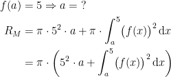 \begin{align*} f(a) &= 5\Rightarrow a=\;? \\ R_M &= \pi\cdot 5^2\cdot a+ \pi\cdot \int_{a}^{5}\bigl(f(x)\bigr)^2\,\mathrm{d}x \\ &= \pi\cdot \left (5^2\cdot a+\int_{a}^{5}\bigl(f(x)\bigr)^2\,\mathrm{d}x \right ) \end{align*}