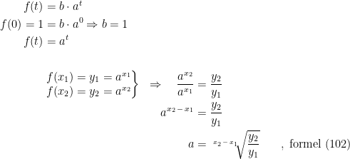 \begin{align*} f(t) &= b\cdot a^t \\ f(0)=1 &= b\cdot a^0\Rightarrow b=1 \\f(t) &= a^t \\\\ &\left.\begin{matrix} f(x_1)=y_1=a^{x_1} \\ f(x_2)=y_2=a^{x_2} \end{matrix}\right\} &\Rightarrow \quad \frac{a^{x_2}}{a^{x_1}} &= \frac{y_2}{y_1} \\ && a^{x_2\,-\,x_1} &= \frac{y_2}{y_1} \\ && a &= \sqrt[x_2\,-\,x_1\;\;]{\frac{y_2}{y_1}} &\quad,\; \textup{formel (102)} \end{align*}