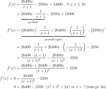 \begin{align*} f(x) &= \frac{26400x}{x+1}-2350x+12000\;,\;0\leq x\leq 10 \\ &= \underset{\textup{produkt}}{\underbrace{26400x\cdot \frac{1}{x+1}}}-2350x+12000 \\ f'(x) &= \underset{\textup{produktreglen}}{\underbrace{\bigl(26400x\bigr)'\cdot \frac{1}{x+1}+26400x\cdot \left (\frac{1}{x+1}\right )'}}-\bigl(2350x\bigr)' \\ &= 26400\cdot \frac{1}{x+1}+26400x\cdot \left (-\frac{1}{(x+1)^2} \right )-2350 \\ &=\frac{26400\cdot (x+1)}{(x+1)^2}-\frac{26400x}{(x+1)^2}-2350 \\ f'(x)&=\frac{26400x+26400-26400x}{(x+1)^2}-2350 \\ f'(x)=0 &=\frac{26400}{(x+1)^2}-2350 \\ 0 &= 26400-2350\cdot (x^2+1^2+2x) \Rightarrow x= \;?\,\textup{(tons\,pr.\,ha)} \end{align*}